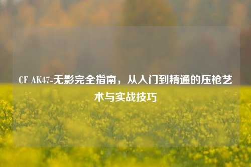 CF AK47-无影完全指南，从入门到精通的压枪艺术与实战技巧