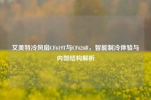 艾美特冷风扇CF619T与CF626R,智能制冷体验与内部结构解析