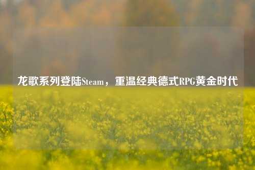 龙歌系列登陆Steam,重温经典德式RPG黄金时代