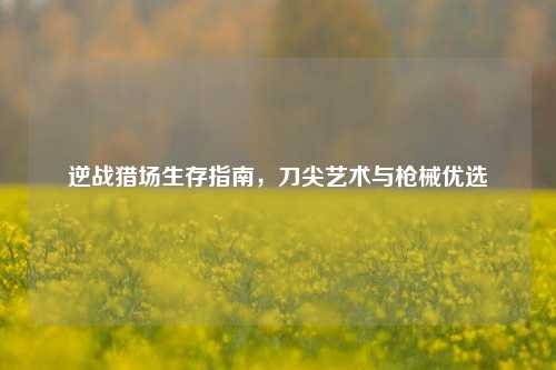 逆战猎场生存指南，刀尖艺术与枪械优选