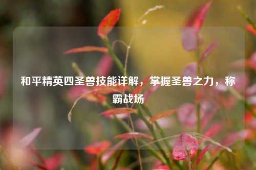 和平精英四圣兽技能详解，掌握圣兽之力，称霸战场