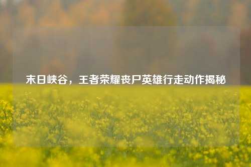 末日峡谷,王者荣耀丧尸英雄行走动作揭秘