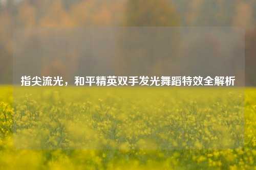 指尖流光,和平精英双手发光舞蹈特效全解析