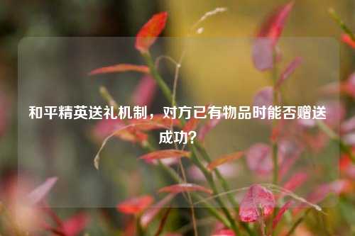 和平精英送礼机制,对方已有物品时能否赠送成功?