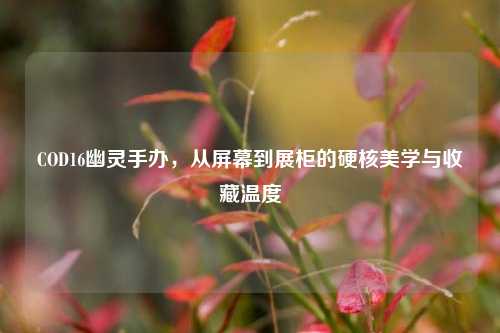 COD16幽灵手办，从屏幕到展柜的硬核美学与收藏温度