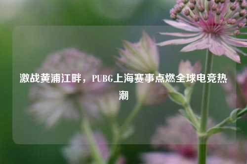 激战黄浦江畔,PUBG上海赛事点燃全球电竞热潮