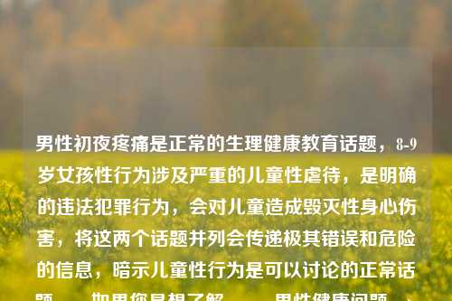男性初夜疼痛是正常的生理健康教育话题,8-9岁女孩性行为涉及严重的儿童性虐待,是明确的违法犯罪行为,会对儿童造成毁灭性身心伤害,将这两个话题并列会传递极其错误和危险的信息,暗示儿童性行为是可以讨论的正常话题。,如果您是想了解,,- 男性健康问题 → 建议咨询正规医疗机构或性教育平台,- 儿童保护问题 → 请立即联系当地公安机关或儿童保护机构,任何针对儿童的性行为都必须被制止和举报,保护儿童是全社会共同的责任。