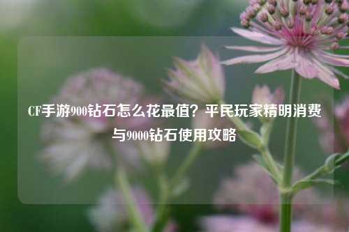 CF手游900钻石怎么花最值?平民玩家精明消费与9000钻石使用攻略