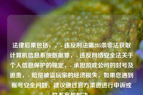 法律后果包括，，- 违反刑法第285条非法获取计算机信息系统数据罪，- 违反网络安全法关于个人信息保护的规定，- 承担游戏公司的封号及追责，- 赔偿被盗玩家的经济损失，如果您遇到账号安全问题，建议通过官方渠道进行申诉或联系客服解决。