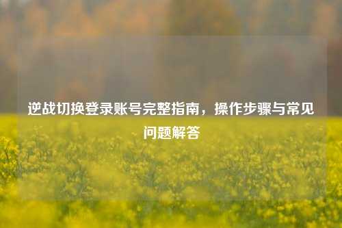 逆战切换登录账号完整指南，操作步骤与常见问题解答