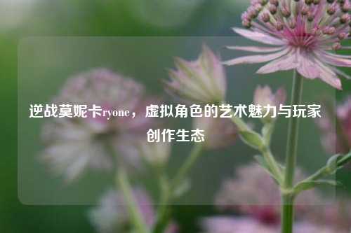 逆战莫妮卡ryone,虚拟角色的艺术魅力与玩家创作生态
