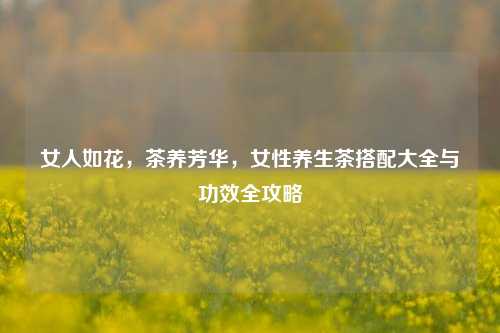 女人如花，茶养芳华，女性养生茶搭配大全与功效全攻略