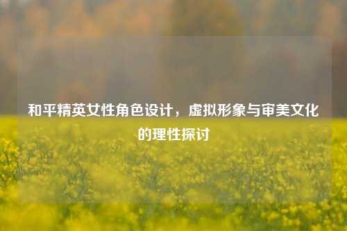 和平精英女性角色设计，虚拟形象与审美文化的理性探讨