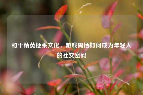 和平精英梗系文化，游戏黑话如何成为年轻人的社交密码