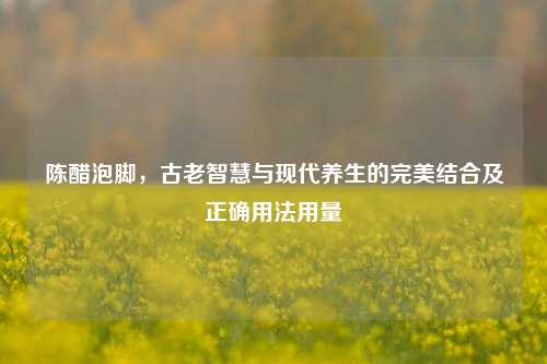 陈醋泡脚，古老智慧与现代养生的完美结合及正确用法用量