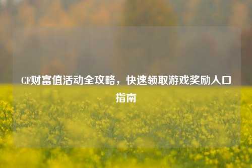 CF财富值活动全攻略,快速领取游戏奖励入口指南