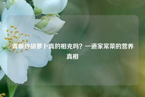 青椒炒胡萝卜真的相克吗?一道家常菜的营养真相
