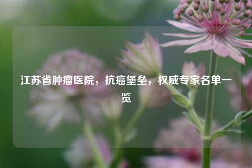 江苏省肿瘤医院,抗癌堡垒,权威专家名单一览