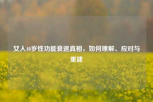 女人40岁性功能衰退真相,如何理解、应对与重建