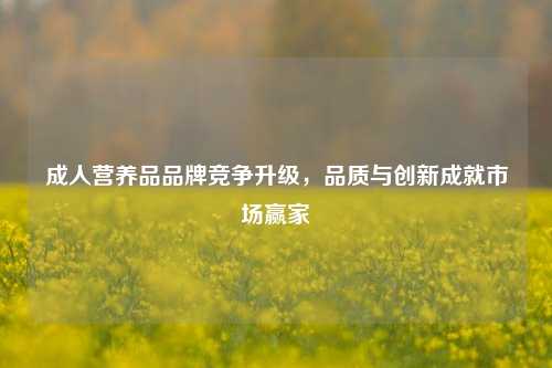 成人营养品品牌竞争升级，品质与创新成就市场赢家