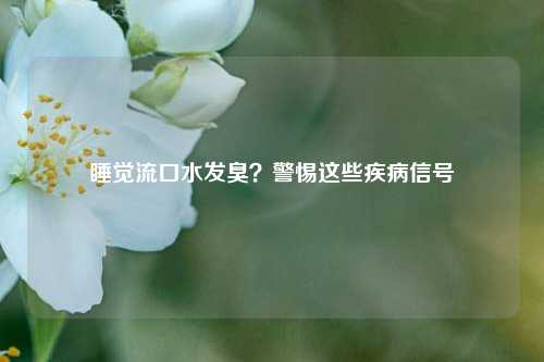 睡觉流口水发臭?警惕这些疾病信号