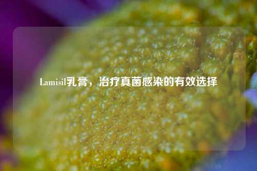 Lamisil乳膏,治疗真菌感染的有效选择