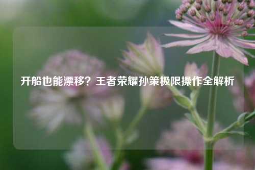 开船也能漂移？王者荣耀孙策极限操作全解析