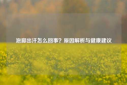 泡脚出汗怎么回事?原因解析与健康建议