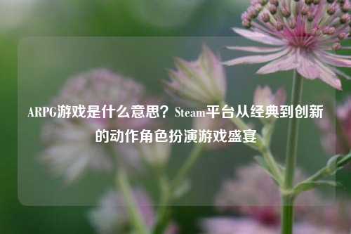 ARPG游戏是什么意思？Steam平台从经典到创新的动作角色扮演游戏盛宴