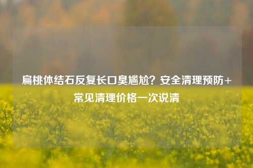 扁桃体结石反复长口臭尴尬?安全清理预防+常见清理价格一次说清