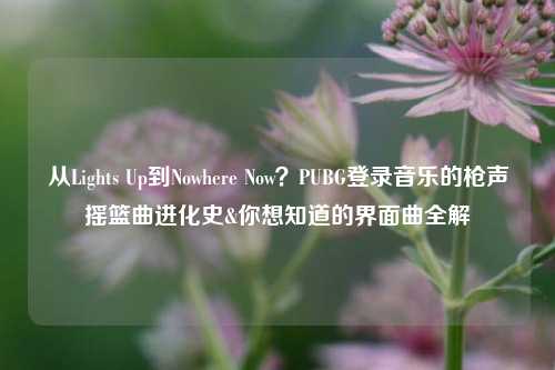 从Lights Up到Nowhere Now？PUBG登录音乐的枪声摇篮曲进化史&你想知道的界面曲全解