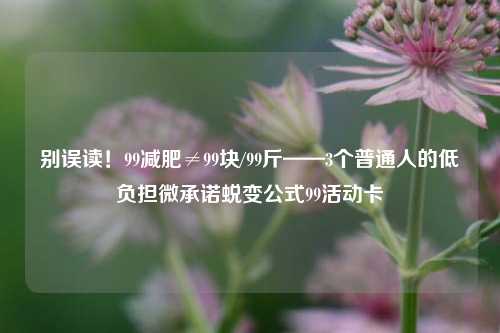 别误读!99减肥≠99块/99斤——3个普通人的低负担微承诺蜕变公式99活动卡