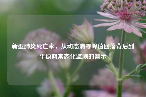 新型肺炎死亡率,从动态清零峰值回落背后到平稳期常态化监测的警示