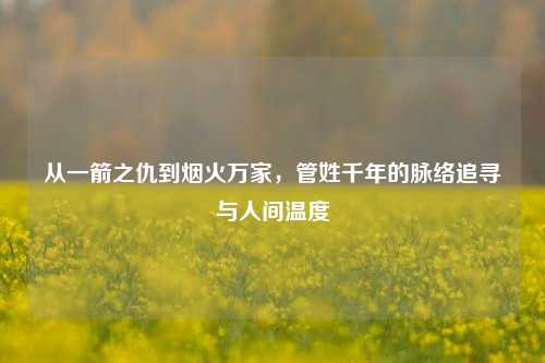 从一箭之仇到烟火万家,管姓千年的脉络追寻与人间温度