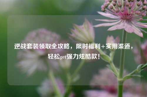 逆战套装领取全攻略，限时福利+实用渠道，轻松get强力炫酷款！