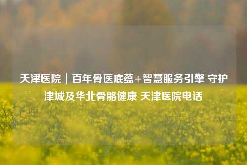 天津医院|百年骨医底蕴+智慧服务引擎 守护津城及华北骨骼健康 天津医院电话