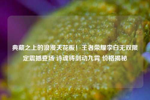 典藏之上的浪漫天花板!王者荣耀李白无双限定震撼登场 诗魂铸剑动九霄 价格揭秘