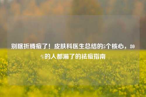 别瞎折腾痘了!皮肤科医生总结的5个核心,80%的人都漏了的祛痘指南