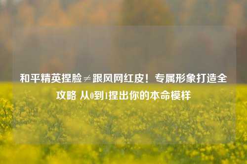 和平精英捏脸≠跟风网红皮！专属形象打造全攻略 从0到1捏出你的本命模样