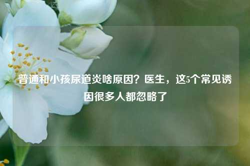 普通和小孩尿道炎啥原因？医生，这5个常见诱因很多人都忽略了