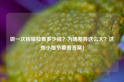 做一次核磁检查多少钱?为啥差异这么大?这些小细节藏着答案!