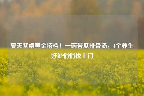 夏天餐桌黄金搭档！一碗苦瓜排骨汤，4个养生好处悄悄找上门
