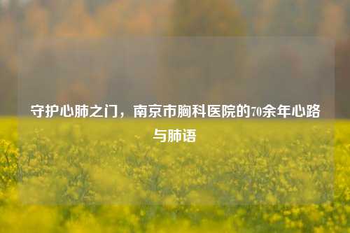 守护心肺之门,南京市胸科医院的70余年心路与肺语