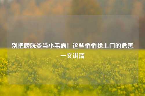 别把膀胱炎当小毛病！这些悄悄找上门的危害一文讲清