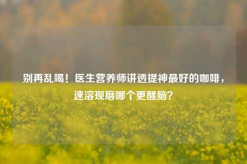 别再乱喝!医生营养师讲透提神最好的咖啡,速溶现磨哪个更醒脑?