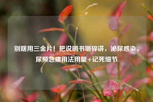 别瞎用三金片!把说明书嚼碎讲,泌尿感染、尿频急痛用法用量+记死细节