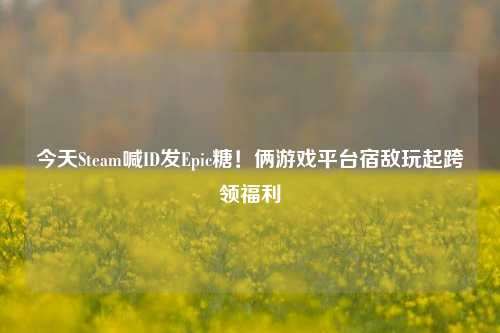 今天Steam喊ID发Epic糖!俩游戏平台宿敌玩起跨领福利