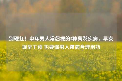 别硬扛!中年男人常忽视的5种高发疾病,早发现早干预 也要懂男人疾病合理用药