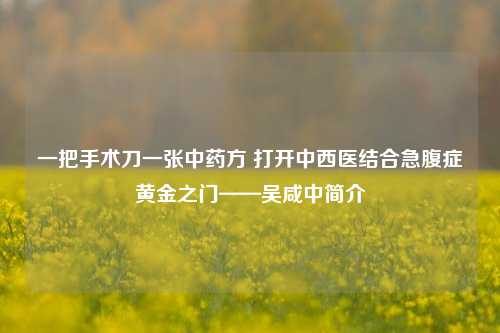 一把手术刀一张中药方 打开中西医结合急腹症黄金之门——吴咸中简介