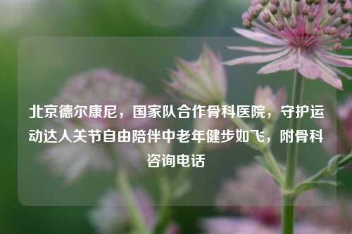 北京德尔康尼,国家队合作骨科医院,守护运动达人关节自由陪伴中老年健步如飞,附骨科咨询电话